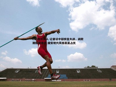 evo视讯真人-记者谈中超榜首大战，间歇期酝酿悬念 国安现代风格赢面占优