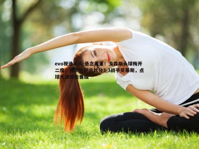 evo视讯真人-悬念重重！戈森斯头球梅开二度，佛罗伦萨总比分3-3战平贝蒂斯，点球大战惊险晋级